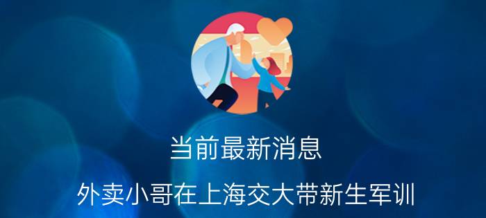 当前最新消息 外卖小哥在上海交大带新生军训 高帅旗讲述家庭情况令人心酸